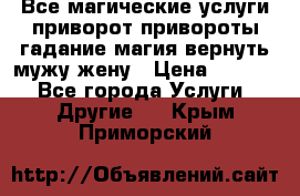 Все магические услуги приворот привороты гадание магия вернуть мужу жену › Цена ­ 1 000 - Все города Услуги » Другие   . Крым,Приморский